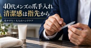40代メンズの爪手入れ！清潔感が激変する爪やすりと大人のハンドケア